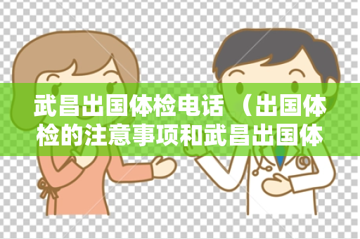 武昌出国体检电话 （出国体检的注意事项和武昌出国体检电话）