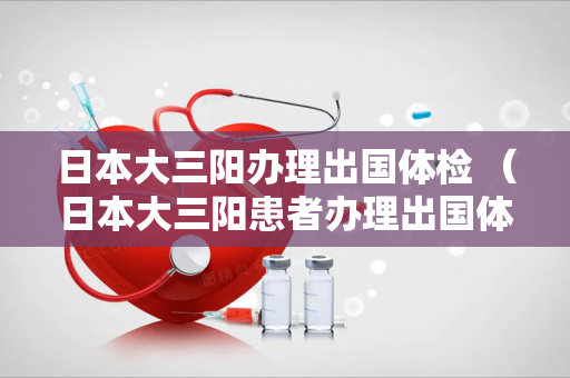 日本大三阳办理出国体检 （日本大三阳患者办理出国体检的相关事项）