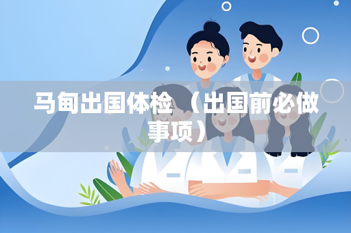 马甸出国体检 （出国前必做事项）
