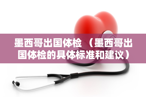 墨西哥出国体检 （墨西哥出国体检的具体标准和建议）