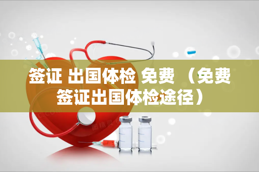签证 出国体检 免费 （免费签证出国体检途径）