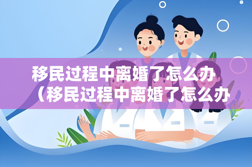 移民过程中离婚了怎么办 （移民过程中离婚了怎么办）