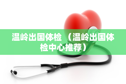 温岭出国体检 （温岭出国体检中心推荐）