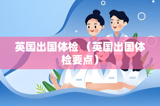 英国出国体检 （英国出国体检要点）