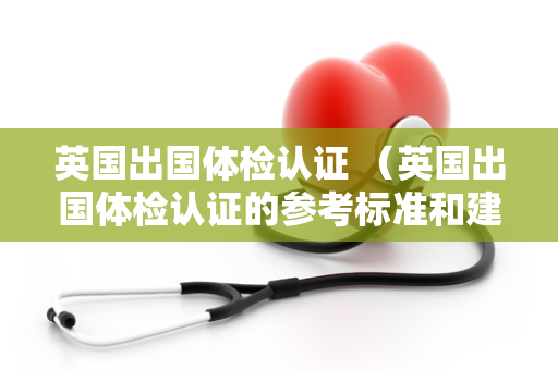 英国出国体检认证 （英国出国体检认证的参考标准和建议）
