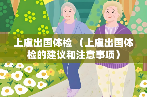 上虞出国体检 （上虞出国体检的建议和注意事项）