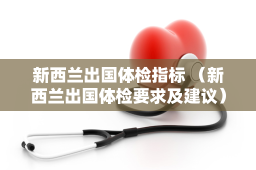 新西兰出国体检指标 （新西兰出国体检要求及建议）