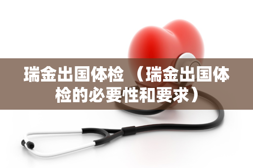 瑞金出国体检 （瑞金出国体检的必要性和要求）