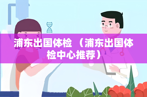浦东出国体检 （浦东出国体检中心推荐）