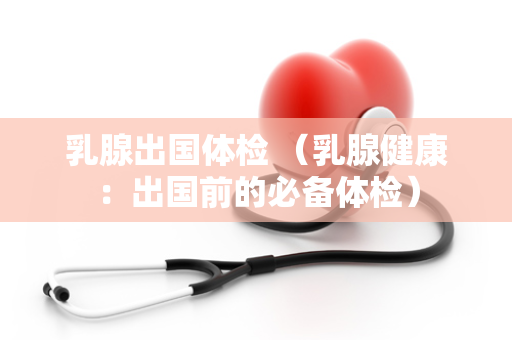 乳腺出国体检 （乳腺健康：出国前的必备体检）