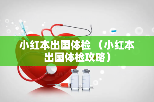 小红本出国体检 （小红本出国体检攻略）