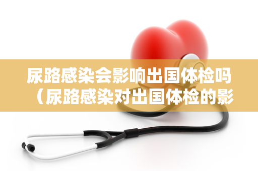 尿路感染会影响出国体检吗 （尿路感染对出国体检的影响）