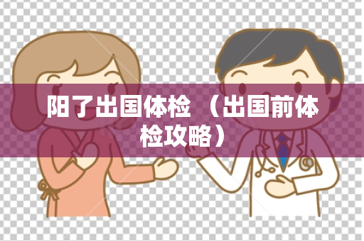 阳了出国体检 （出国前体检攻略）