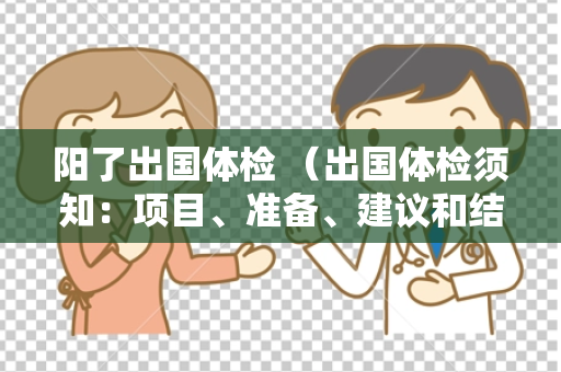 阳了出国体检 （出国体检须知：项目、准备、建议和结果解读）