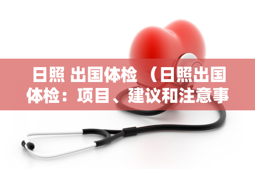 日照 出国体检 （日照出国体检：项目、建议和注意事项）