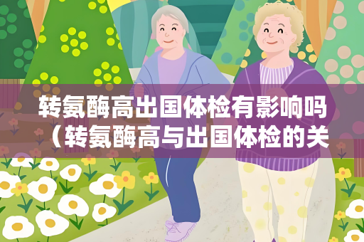 转氨酶高出国体检有影响吗 （转氨酶高与出国体检的关系）