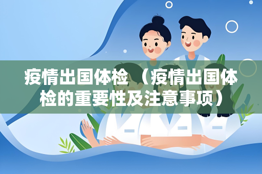 疫情出国体检 （疫情出国体检的重要性及注意事项）