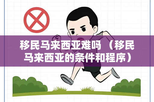 移民马来西亚难吗 （移民马来西亚的条件和程序）