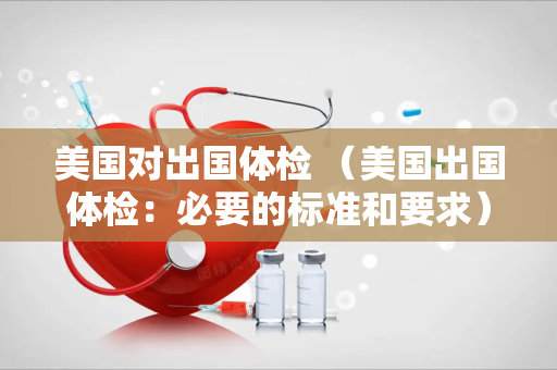 美国对出国体检 （美国出国体检：必要的标准和要求）