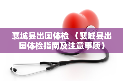 襄城县出国体检 （襄城县出国体检指南及注意事项）