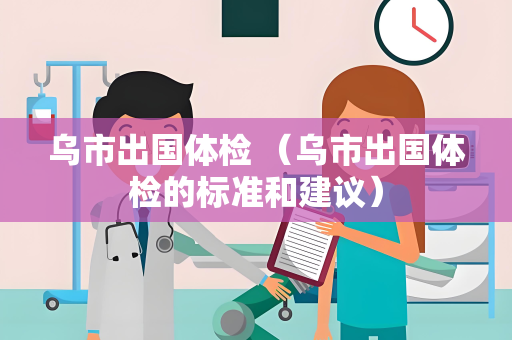 乌市出国体检 （乌市出国体检的标准和建议）