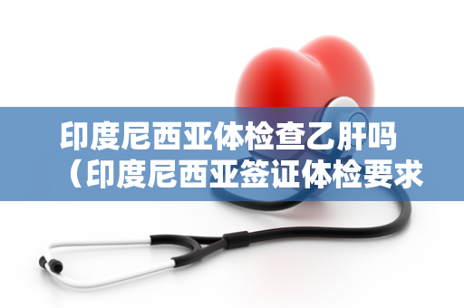 印度尼西亚体检查乙肝吗 （印度尼西亚签证体检要求及乙肝检）