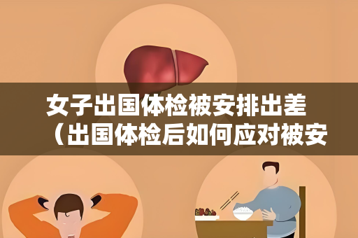 女子出国体检被安排出差 （出国体检后如何应对被安排出差）