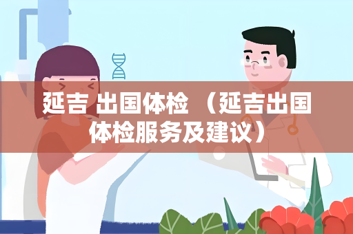 延吉 出国体检 （延吉出国体检服务及建议）