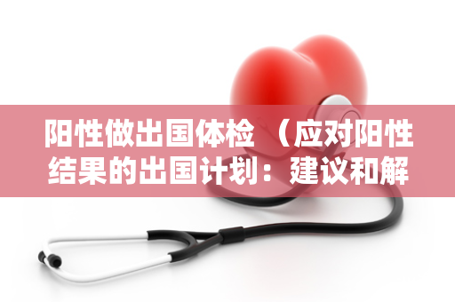 阳性做出国体检 （应对阳性结果的出国计划：建议和解决方案）
