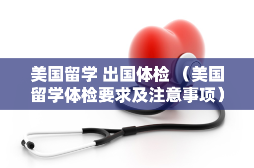 美国留学 出国体检 （美国留学体检要求及注意事项）