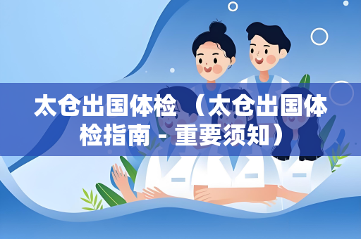 太仓出国体检 （太仓出国体检指南 - 重要须知）