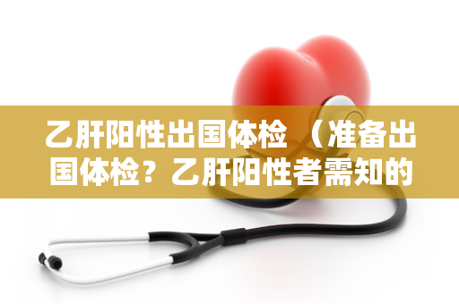 乙肝阳性出国体检 （准备出国体检？乙肝阳性者需知的7个）