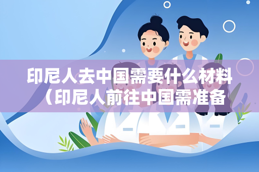 印尼人去中国需要什么材料 （印尼人前往中国需准备的必备材料）