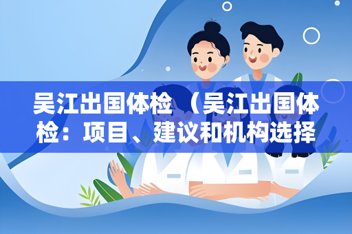 吴江出国体检 （吴江出国体检：项目、建议和机构选择）
