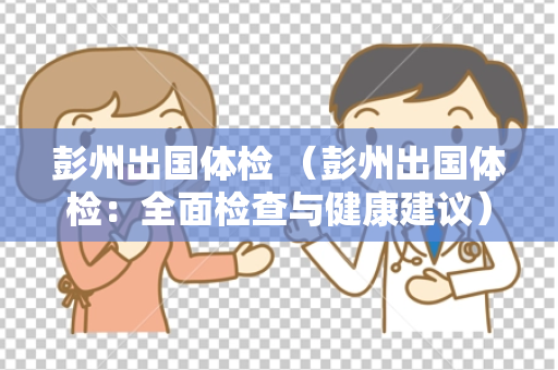 彭州出国体检 （彭州出国体检：全面检查与健康建议）
