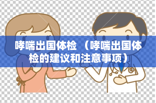 哮喘出国体检 （哮喘出国体检的建议和注意事项）