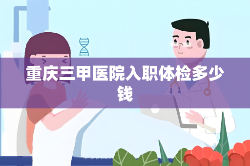 重庆三甲医院入职体检多少钱