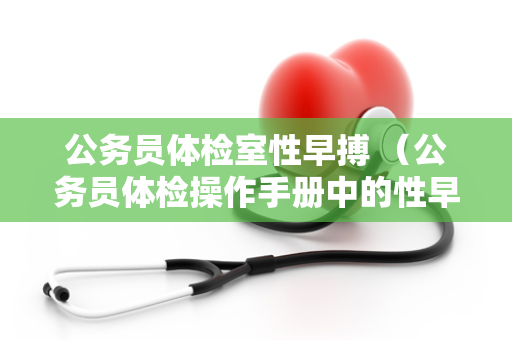 公务员体检室性早搏 （公务员体检操作手册中的性早搏问题处理建议）