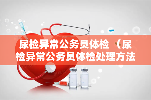 尿检异常公务员体检 （尿检异常公务员体检处理方法）