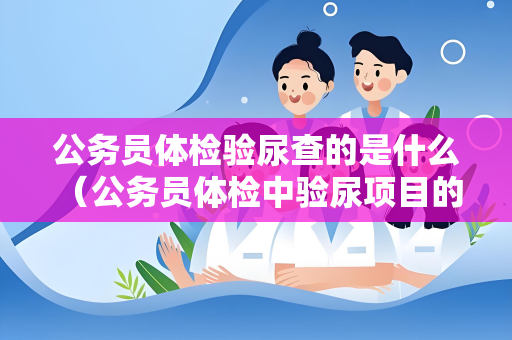 公务员体检验尿查的是什么 （公务员体检中验尿项目的目的和注意事项）