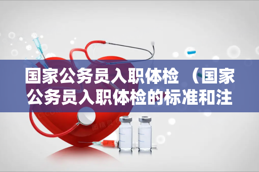 国家公务员入职体检 （国家公务员入职体检的标准和注意事项）