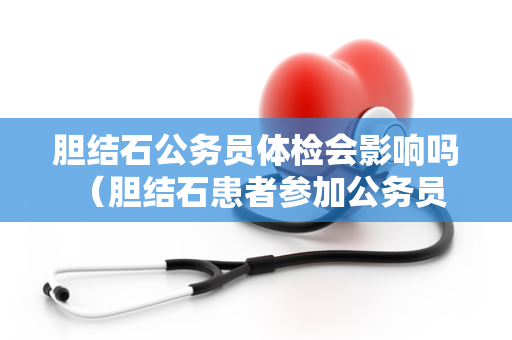 胆结石公务员体检会影响吗 （胆结石患者参加公务员体检需注意的问题）