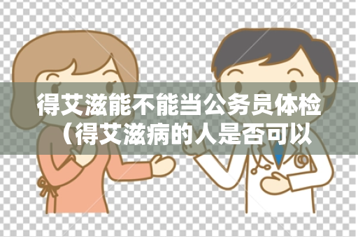 得艾滋能不能当公务员体检 （得艾滋病的人是否可以担任公务员职）