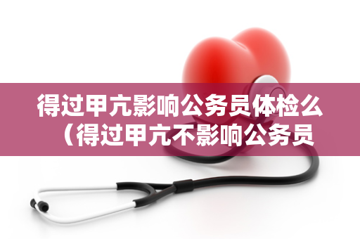 得过甲亢影响公务员体检么 （得过甲亢不影响公务员体检的机会）