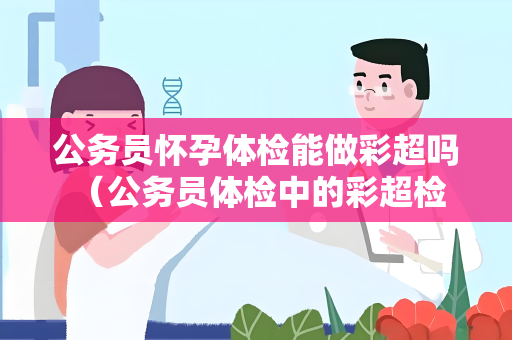 公务员怀孕体检能做彩超吗 （公务员体检中的彩超检查及注意事项）