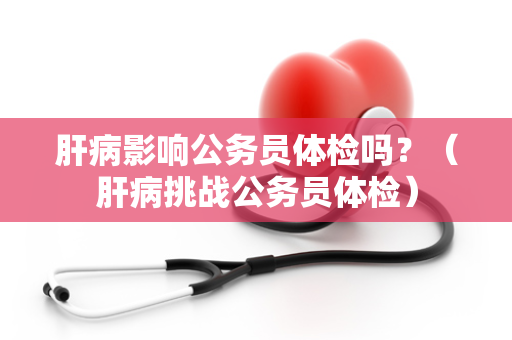 肝病影响公务员体检吗？（肝病挑战公务员体检）