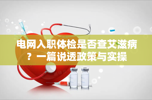 电网入职体检是否查艾滋病？一篇说透政策与实操