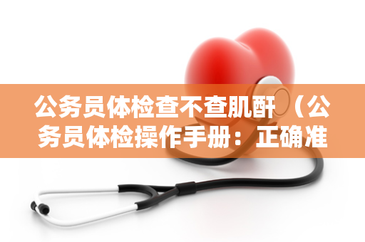 公务员体检查不查肌酐 （公务员体检操作手册：正确准备、项目标准和注意）