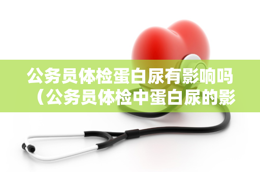 公务员体检蛋白尿有影响吗 （公务员体检中蛋白尿的影响）