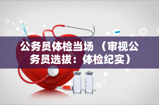 公务员体检当场 （审视公务员选拔：体检纪实）